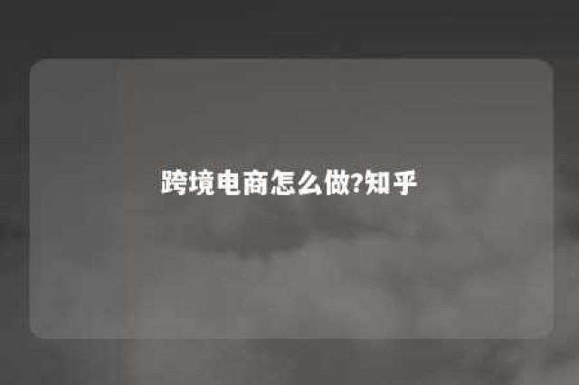 跨境电商怎么做?知乎 跨境电商怎么做?知乎文章