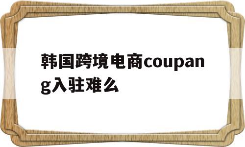 包含韩国跨境电商coupang入驻难么的词条